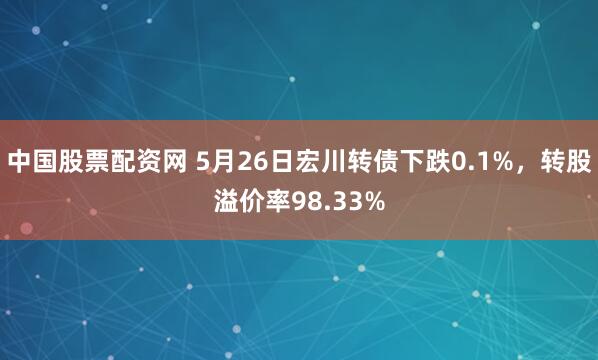中国股票配资网 5月26日宏川转债下跌0.1%，转股溢价率98.33%