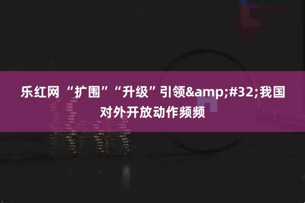 乐红网 “扩围”“升级”引领&#32;我国对外开放动作频频