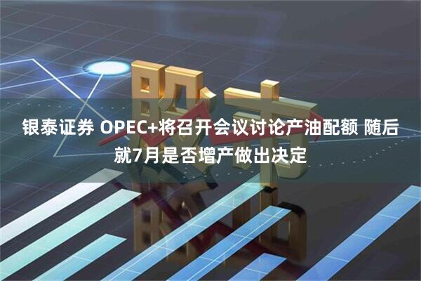 银泰证券 OPEC+将召开会议讨论产油配额 随后就7月是否增产做出决定