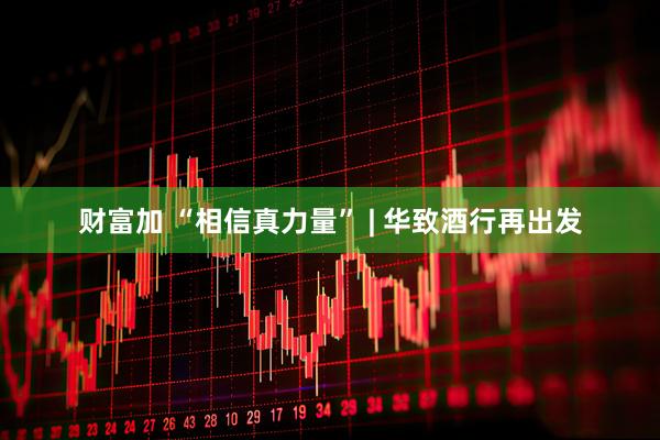 财富加 “相信真力量” | 华致酒行再出发