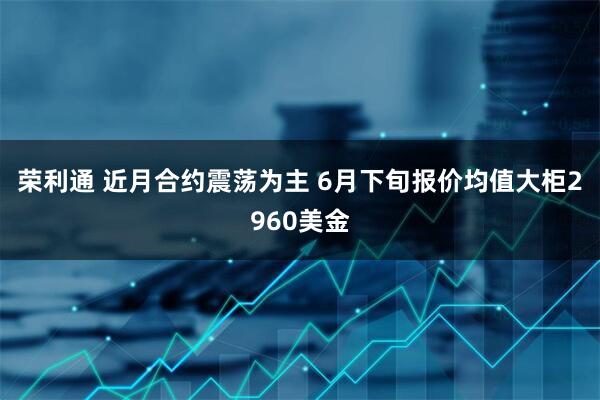 荣利通 近月合约震荡为主 6月下旬报价均值大柜2960美金