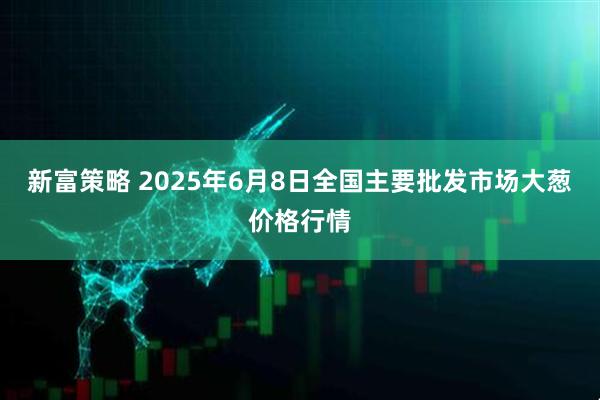 新富策略 2025年6月8日全国主要批发市场大葱价格行情
