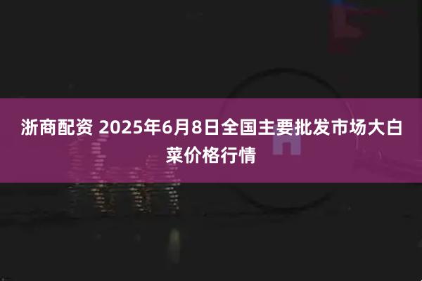 浙商配资 2025年6月8日全国主要批发市场大白菜价格行情