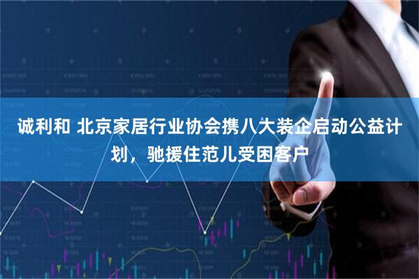 诚利和 北京家居行业协会携八大装企启动公益计划，驰援住范儿受困客户
