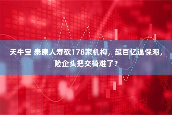 天牛宝 泰康人寿砍178家机构，超百亿退保潮，险企头把交椅难了？