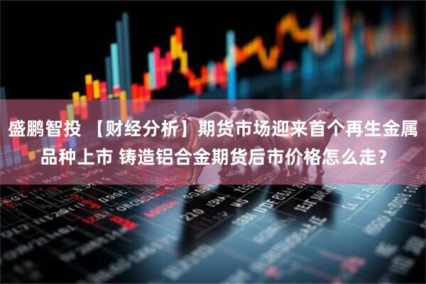 盛鹏智投 【财经分析】期货市场迎来首个再生金属品种上市 铸造铝合金期货后市价格怎么走？