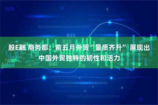 股E融 商务部：前五月外贸“量质齐升” 展现出中国外贸独特的韧性和活力