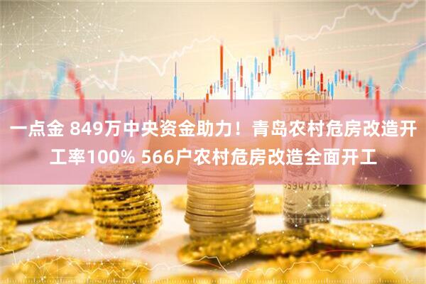 一点金 849万中央资金助力！青岛农村危房改造开工率100% 566户农村危房改造全面开工