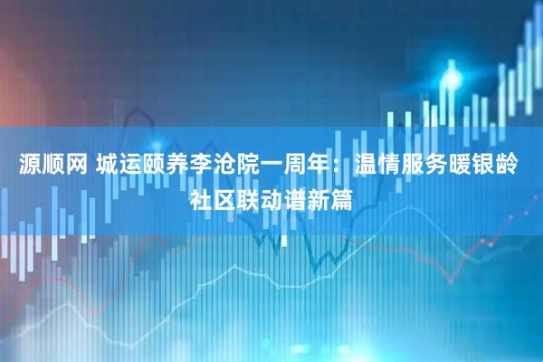 源顺网 城运颐养李沧院一周年：温情服务暖银龄 社区联动谱新篇