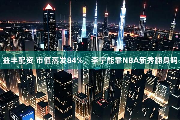 益丰配资 市值蒸发84%，李宁能靠NBA新秀翻身吗