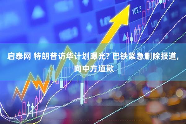 启泰网 特朗普访华计划曝光? 巴铁紧急删除报道, 向中方道歉
