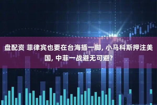 盘配资 菲律宾也要在台海插一脚, 小马科斯押注美国, 中菲一战避无可避?