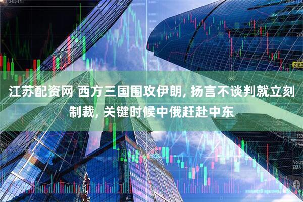 江苏配资网 西方三国围攻伊朗, 扬言不谈判就立刻制裁, 关键时候中俄赶赴中东