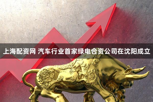 上海配资网 汽车行业首家绿电合资公司在沈阳成立