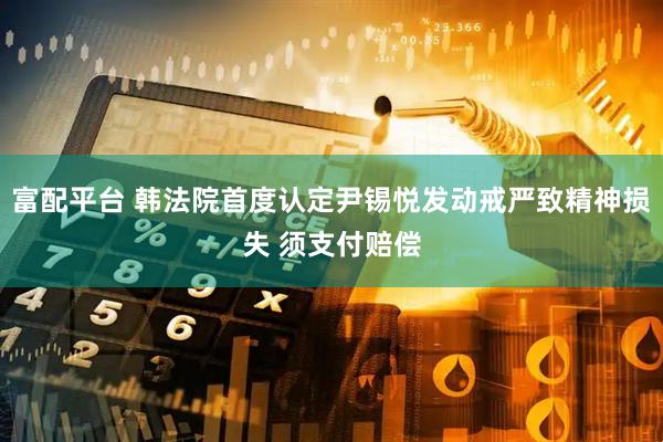 富配平台 韩法院首度认定尹锡悦发动戒严致精神损失 须支付赔偿