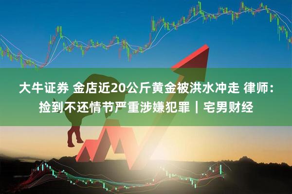 大牛证券 金店近20公斤黄金被洪水冲走 律师：捡到不还情节严重涉嫌犯罪｜宅男财经