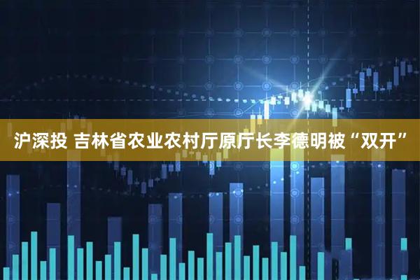 沪深投 吉林省农业农村厅原厅长李德明被“双开”