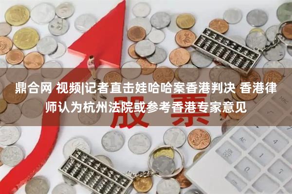 鼎合网 视频|记者直击娃哈哈案香港判决 香港律师认为杭州法院或参考香港专家意见