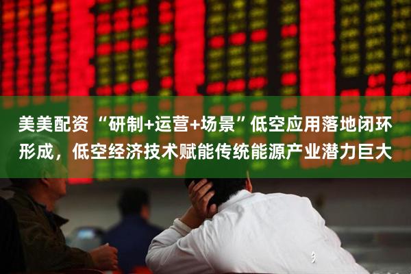 美美配资 “研制+运营+场景”低空应用落地闭环形成，低空经济技术赋能传统能源产业潜力巨大