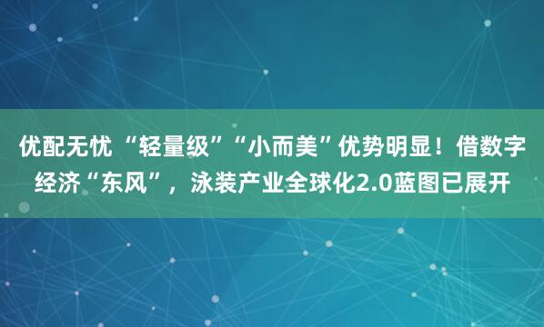 优配无忧 “轻量级”“小而美”优势明显！借数字经济“东风”，泳装产业全球化2.0蓝图已展开