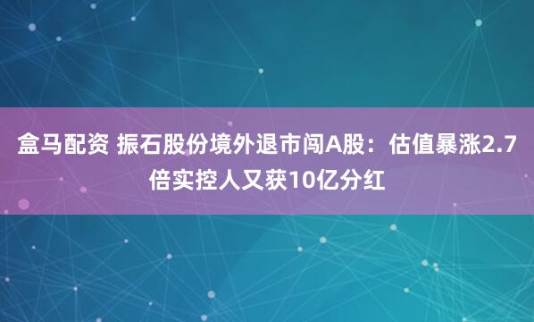 盒马配资 振石股份境外退市闯A股：估值暴涨2.7倍实控人又获10亿分红
