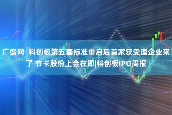 广盛网  科创板第五套标准重启后首家获受理企业来了 节卡股份上会在即|科创板IPO周报