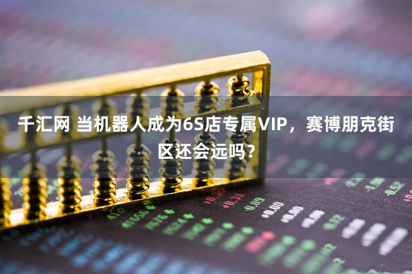 千汇网 当机器人成为6S店专属VIP，赛博朋克街区还会远吗？