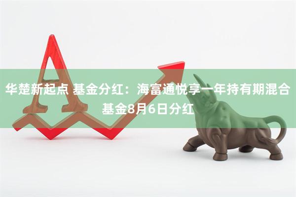 华楚新起点 基金分红：海富通悦享一年持有期混合基金8月6日分红