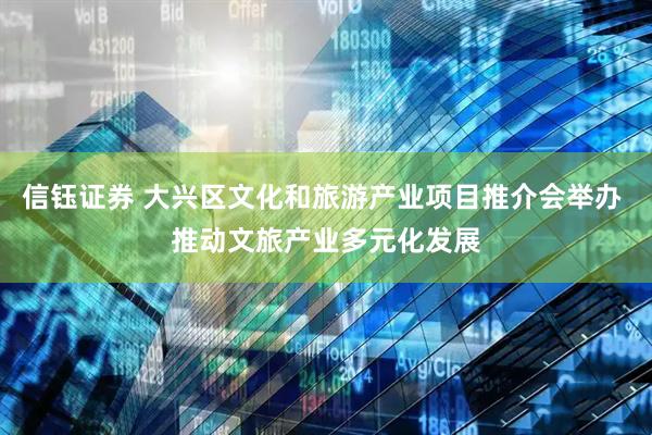 信钰证券 大兴区文化和旅游产业项目推介会举办 推动文旅产业多元化发展