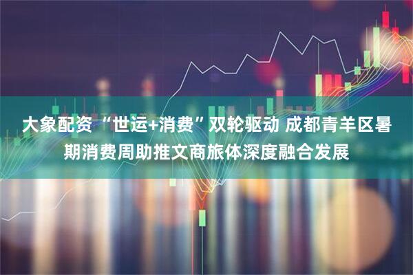 大象配资 “世运+消费”双轮驱动 成都青羊区暑期消费周助推文商旅体深度融合发展