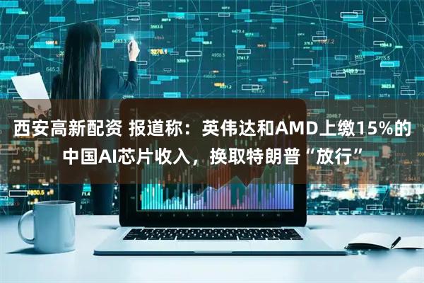 西安高新配资 报道称：英伟达和AMD上缴15%的中国AI芯片收入，换取特朗普“放行”