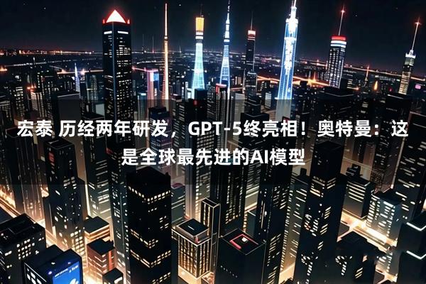 宏泰 历经两年研发，GPT-5终亮相！奥特曼：这是全球最先进的AI模型