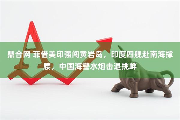 鼎合网 菲借美印强闯黄岩岛，印度四舰赴南海撑腰，中国海警水炮击退挑衅