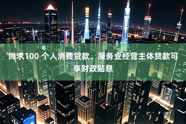 尚求100 个人消费贷款、服务业经营主体贷款可享财政贴息