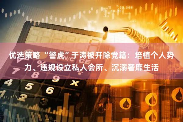 优选策略 “警虎”于涛被开除党籍：培植个人势力、违规设立私人会所、沉溺奢靡生活