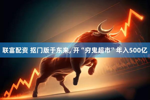 联富配资 抠门版于东来, 开“穷鬼超市”年入500亿