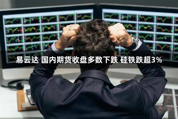易云达 国内期货收盘多数下跌 硅铁跌超3%