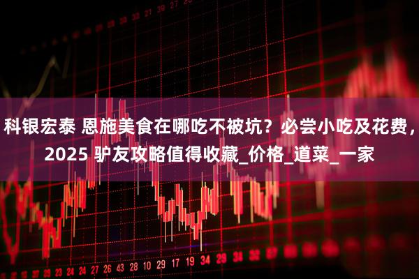 科银宏泰 恩施美食在哪吃不被坑？必尝小吃及花费，2025 驴友攻略值得收藏_价格_道菜_一家