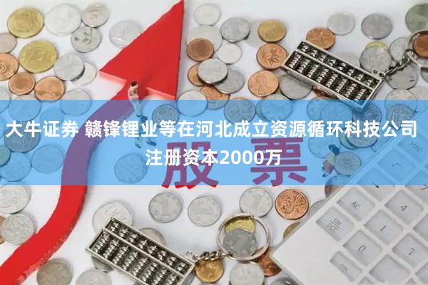 大牛证券 赣锋锂业等在河北成立资源循环科技公司 注册资本2000万