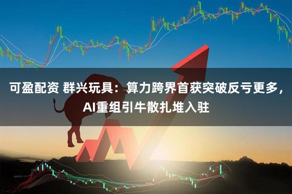 可盈配资 群兴玩具:算力跨界首获突破反亏更多,AI重组引牛散扎堆入驻