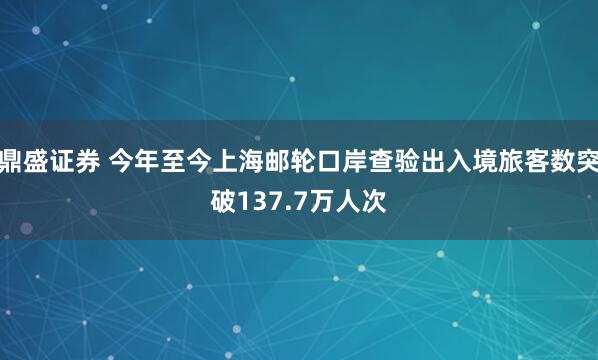 鼎盛证券 今年至今上海邮轮口岸查验出入境旅客数突破137.7万人次