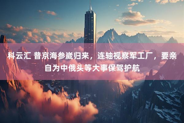 科云汇 普京海参崴归来,连轴视察军工厂,要亲自为中俄头等大事保驾护航