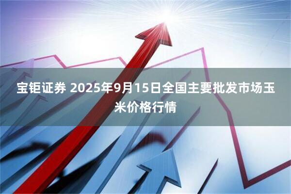 宝钜证券 2025年9月15日全国主要批发市场玉米价格行情