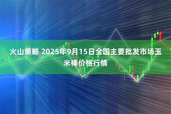 火山策略 2025年9月15日全国主要批发市场玉米棒价格行情