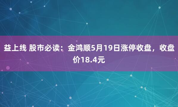 益上线 股市必读：金鸿顺5月19日涨停收盘，收盘价18.4元