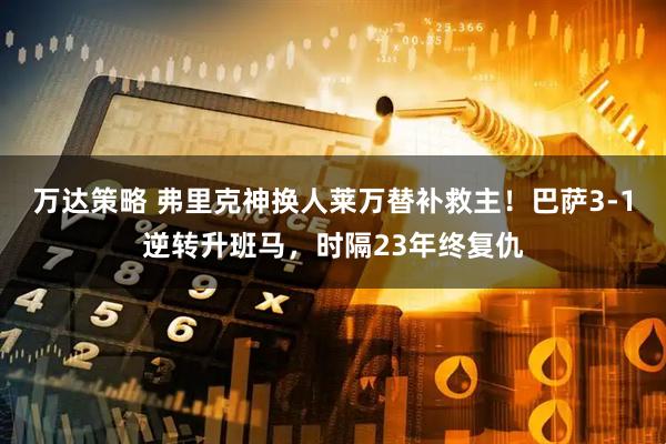 万达策略 弗里克神换人莱万替补救主!巴萨3-1逆转升班马,时隔23年终复仇