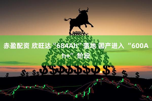 赤盈配资 欣旺达“684Ah”落地 国产进入 “600Ah+” 阶段