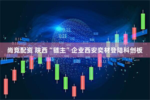 尚竞配资 陕西“链主”企业西安奕材登陆科创板