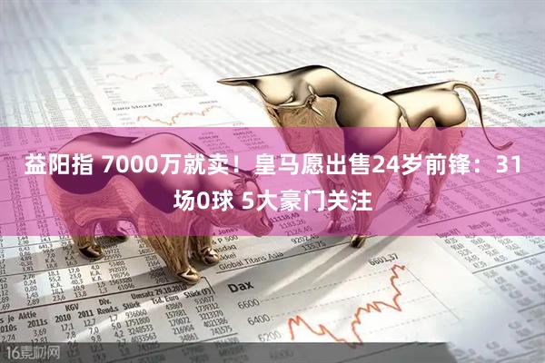 益阳指 7000万就卖!皇马愿出售24岁前锋:31场0球 5大豪门关注