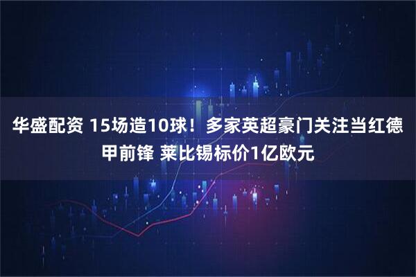 华盛配资 15场造10球!多家英超豪门关注当红德甲前锋 莱比锡标价1亿欧元